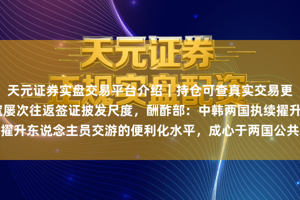 天元证券实盘交易平台介绍｜持仓可查真实交易更安全 韩国政府对华放宽屡次往返签证披发尺度，酬酢部：中韩两国执续擢升东说念主员交游的便利化水平，成心于两国公共增进互相的了解和探究