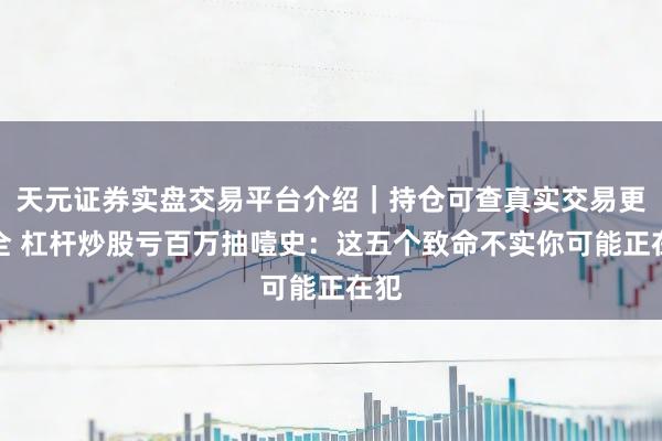 天元证券实盘交易平台介绍|持仓可查真实交易更安全 杠杆炒股亏百万抽噎史:这五个致命不实你可能正在犯