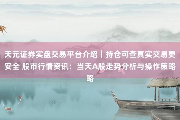 天元证券实盘交易平台介绍｜持仓可查真实交易更安全 股市行情资讯：当天A股走势分析与操作策略
