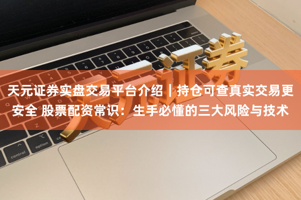天元证券实盘交易平台介绍｜持仓可查真实交易更安全 股票配资常识：生手必懂的三大风险与技术