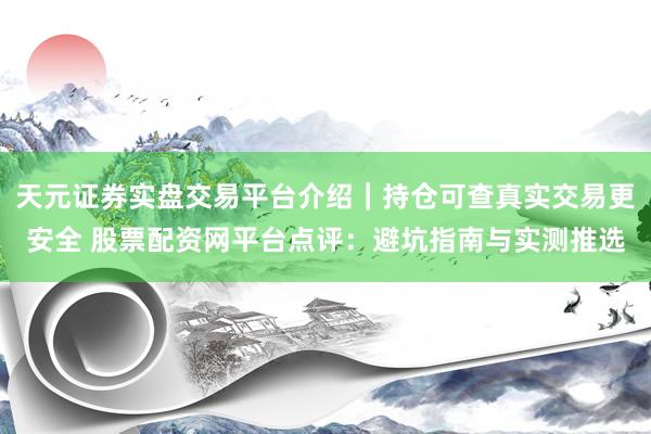 天元证券实盘交易平台介绍｜持仓可查真实交易更安全 股票配资网平台点评：避坑指南与实测推选