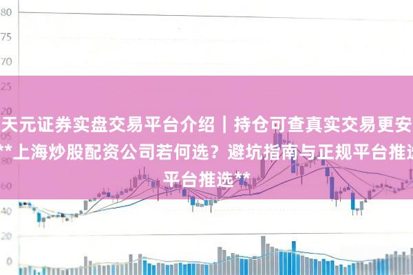 天元证券实盘交易平台介绍｜持仓可查真实交易更安全 **上海炒股配资公司若何选？避坑指南与正规平台推选**