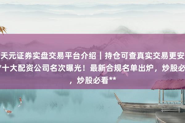 天元证券实盘交易平台介绍｜持仓可查真实交易更安全 **十大配资公司名次曝光！最新合规名单出炉，炒股必看**